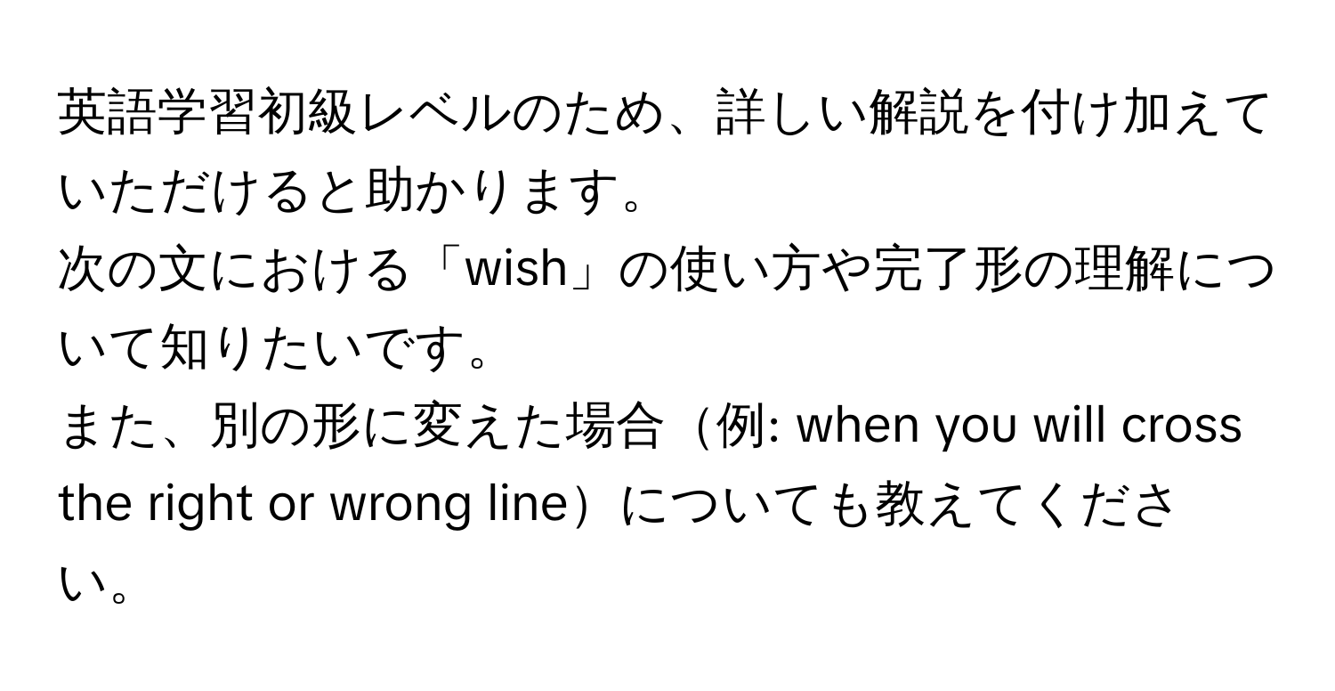 英語学習初級レベルのため、詳しい解説を付け加えていただけると助かります。  
次の文における「wish」の使い方や完了形の理解について知りたいです。  
また、別の形に変えた場合例: when you will cross the right or wrong lineについても教えてください。