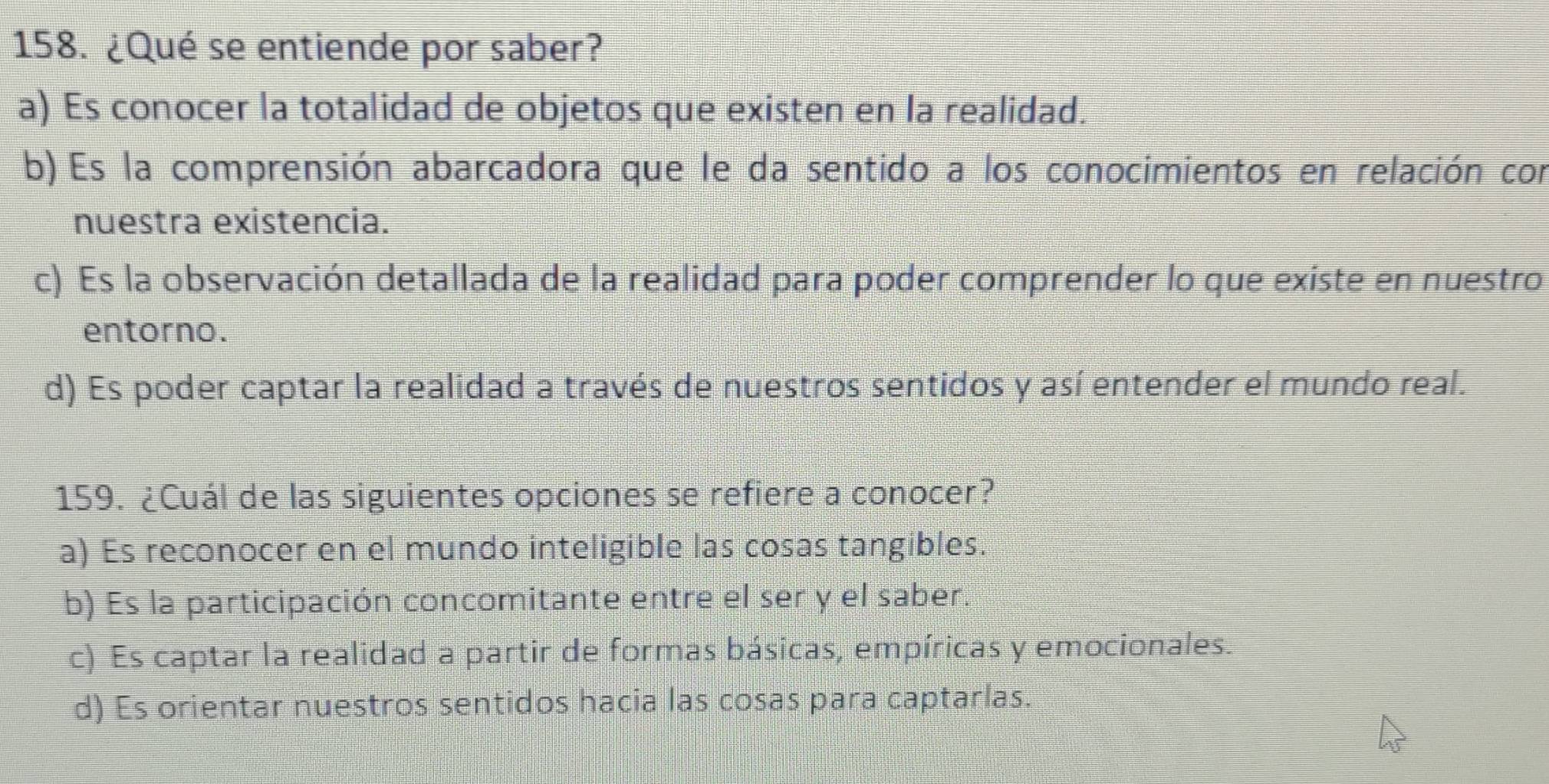 ¿Qué se entiende por saber?
a) Es conocer la totalidad de objetos que existen en la realidad.
b) Es la comprensión abarcadora que le da sentido a los conocimientos en relación con
nuestra existencia.
c) Es la observación detallada de la realidad para poder comprender lo que existe en nuestro
entorno.
d) Es poder captar la realidad a través de nuestros sentidos y así entender el mundo real.
159. ¿Cuál de las siguientes opciones se refiere a conocer?
a) Es reconocer en el mundo inteligible las cosas tangibles.
b) Es la participación concomitante entre el ser y el saber
c) Es captar la realidad a partir de formas básicas, empíricas y emocionales.
d) Es orientar nuestros sentidos hacia las cosas para captarlas.