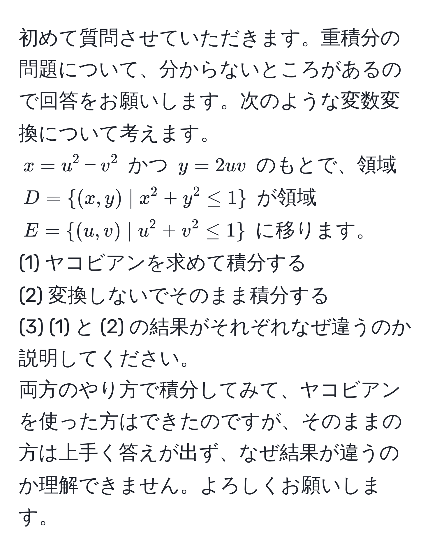 初めて質問させていただきます。重積分の問題について、分からないところがあるので回答をお願いします。次のような変数変換について考えます。  
$x = u^(2 - v^2$ かつ $y = 2uv$ のもとで、領域 $D = (x,y) | x^2 + y^2 ≤ 1)$ が領域 $E = (u,v) | u^(2 + v^2 ≤ 1)$ に移ります。  
(1) ヤコビアンを求めて積分する  
(2) 変換しないでそのまま積分する  
(3) (1) と (2) の結果がそれぞれなぜ違うのか説明してください。  
両方のやり方で積分してみて、ヤコビアンを使った方はできたのですが、そのままの方は上手く答えが出ず、なぜ結果が違うのか理解できません。よろしくお願いします。