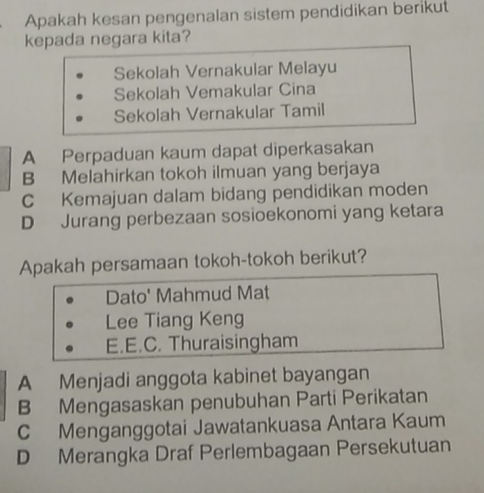 Apakah kesan pengenalan sistem pendidikan berikut
kepada negara kita?
Sekolah Vernakular Melayu
Sekolah Vemakular Cina
Sekolah Vernakular Tamil
A Perpaduan kaum dapat diperkasakan
B Melahirkan tokoh ilmuan yang berjaya
C Kemajuan dalam bidang pendidikan moden
D Jurang perbezaan sosioekonomi yang ketara
Apakah persamaan tokoh-tokoh berikut?
Dato' Mahmud Mat
Lee Tiang Keng
E.E.C. Thuraisingham
A Menjadi anggota kabinet bayangan
B Mengasaskan penubuhan Parti Perikatan
C Menganggotai Jawatankuasa Antara Kaum
D Merangka Draf Perlembagaan Persekutuan