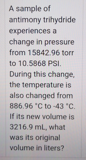 A sample of 
antimony trihydride 
experiences a 
change in pressure 
from 15842.96 torr
to 10.5868 PSI. 
During this change, 
the temperature is 
also changed from
886.96°C to -43°C. 
If its new volume is
3216.9 mL, what 
was its original 
volume in liters?