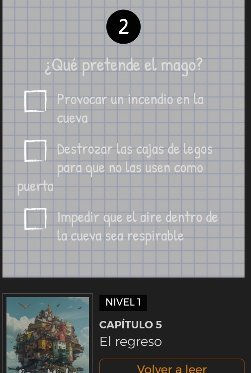 2
¿Qué pretende el mago?
Provocar un incendio en la
cueva
Destrozar las cajas de legos
para que no las usen como
puerta
Impedir que el aire dentro de
la cueva sea respirable
NIVEL 1
CAPÍTULO 5
El regreso
Volver a leer