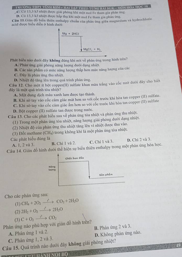 TRUONG THET VINH KIM — BALTAP THEO TUNG BAL SCK MON HOA HOC 1
C. Có 13,3 kJ nhiệt được giải phóng khi một mol Fe tham gia phản ứng
D. Có 13,3 kJ nhiệt được hấp thụ khi một mol Fe tham gia phân ứng
Câu 11.Giản đồ biển thiên enthalpy chuân của phân ứng giữa magnesium và hydrochloric
acid được biểu diễn ở hình dưới:
Mg+2HCl
MgCl_2+H_2
Phát biểu nào dưới đây không đúng khi nói về phản ứng trong hình trên?
A. Phản ứng giải phóng năng lượng dưới dạng nhiệt.
B. Các sản phẩm có mức năng lượng thấp hơn mức năng lượng của các
C. Đây là phản ứng thu nhiệt.
D. Nhiệt độ tăng lên trong quá trình phản ứng.
Câu 12. Cho một ít bột copper(II) sulfate khan màu trắng vào cốc nướ dưới dây cho biết
đây là một quá trình tỏa nhiệt?
A. Một dung dịch màu xanh lam được tạo thành.
B. Khi sờ tay vào cốc cảm giác mát hơn so với cốc trước khi hòa tan copper (II) sulfate.
C. Khi sờ tay vào cốc cảm giác ấm hơn so với cốc trước khi hòa tan copper (II) sulfate
D. Bột copper (II) sulfate tan được trong nước.
Câu 13. Cho các phát biểu sau về phản ứng tỏa nhiệt và phản ứng thu nhiệt.
(1) Trong một phản ứng tỏa nhiệt, năng lượng giải phóng dưới dạng nhiệt.
(2) Nhiệt độ của phản ứng thu nhiệt tăng lên vì nhiệt được thu vào.
(3) Đốt methane (CH₄) trong không khí là một phản ứng tỏa nhiệt.
Các phát biểu đúng là
A. 1, 2 và 3. B. Chỉ 1 và 2. C. Chỉ 1 và 3. D. Chỉ 2 và 3.
Câu 14. Giản đồ hình dưới thể hiện sự biển thiên enthalpy trong một phản ứng hóa học.
Cho các phản ứng sau:
(1) CH_4+2O_2xrightarrow e°CO_2+2H_2O
(2) 2H_2+O_2xrightarrow i°2H_2O
(3) C+O_2xrightarrow i^0CO_2
Phản ứng nào phù hợp với giản đồ hình trền?
A. Phản ứng 1 và 2. B. Phản ứng 2 và 3.
C. Phản ứng 1, 2 và 3. D. Không phản ứng nào.
Câu 15. Quá trình nào dưới đây không giải phóng nhiệt?
49
n  hành nội bo