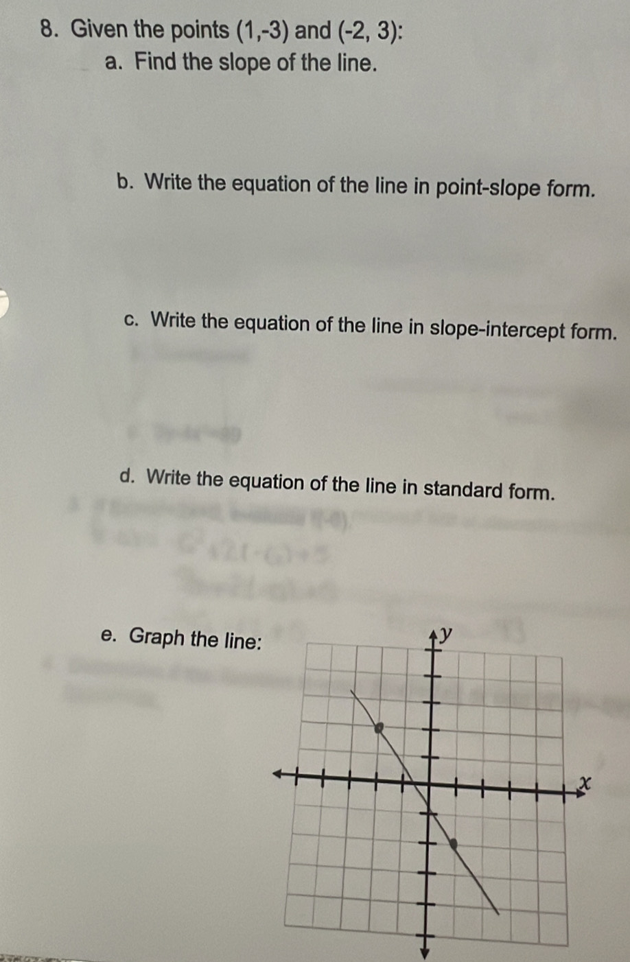 Given the points (1,-3) and (-2,3)
a. Find the slope of the line. 
b. Write the equation of the line in point-slope form. 
c. Write the equation of the line in slope-intercept form. 
d. Write the equation of the line in standard form. 
e. Graph the line