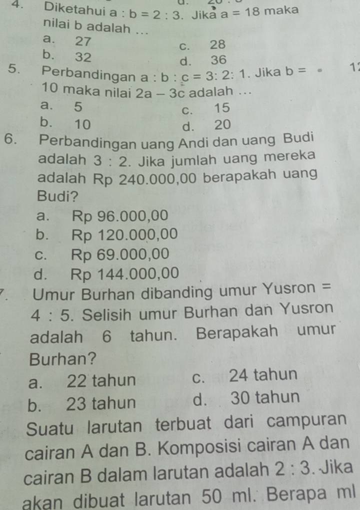 Diketahui a : b=2:3. Jika a=18 maka
nilai b adalah ...
a. 27
c. 28
b. 32
d. 36
5. Perbandingan a : :b:c=3:2:1. Jika b= 。 1
10 maka nilai 2a-3c adalah ...
a. 5
c. 15
b. 10 d. 20
6. Perbandingan uang Andi dan uang Budi
adalah 3:2. Jika jumlah uang mereka
adalah Rp 240.000,00 berapakah uang
Budi?
a. Rp 96.000,00
b. Rp 120.000,00
c. Rp 69.000,00
d. Rp 144.000,00
Umur Burhan dibanding umur Yusron =
4:5 . Selisih umur Burhan dan Yusron
adalah 6 tahun. Berapakah umur
Burhan?
a. 22 tahun c. 24 tahun
b. 23 tahun d. 30 tahun
Suatu larutan terbuat dari campuran
cairan A dan B. Komposisi cairan A dan
cairan B dalam larutan adalah 2:3. Jika
akan dibuat larutan 50 ml. Berapa ml