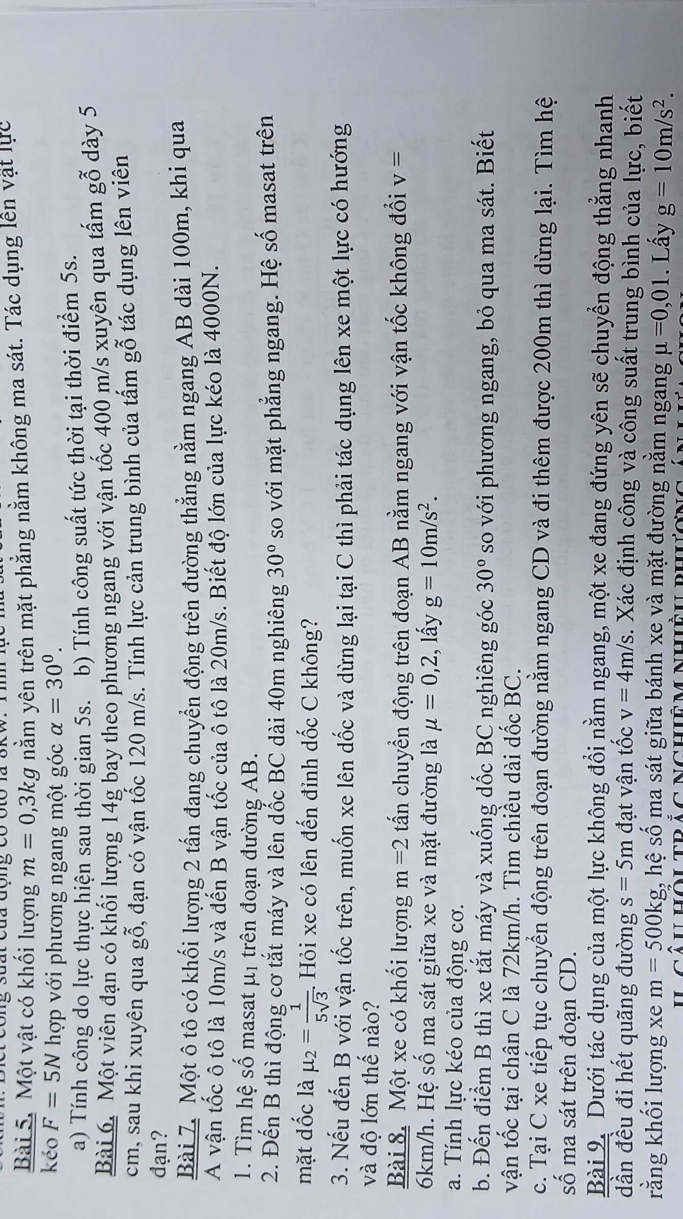 suất của động có óto là 8kw. Im
Bài 5. Một vật có khối lượng m=0,3kg nằm yên trên mặt phẳng nằm không ma sát. Tác dụng lên vật lực
kéo F=5N hợp với phương ngang một góc alpha =30^0.
a) Tính công do lực thực hiện sau thời gian 5s. b) Tính công suất tức thời tại thời điểm 5s.
Bài 6. Một viên đạn có khối lượng 14g bay theo phương ngang với vận tốc 400 m/s xuyên qua tấm gỗ dày 5
cm, sau khi xuyên qua gỗ, đạn có vận tốc 120 m/s. Tính lực cản trung bình của tấm gỗ tác dụng lên viên
đạn?
Bài 7. Một ô tô có khối lượng 2 tấn đang chuyển động trên đường thẳng nằm ngang AB dài 100m, khi qua
A vận tốc ô tô là 10m/s và đến B vận tốc của ô tô là 20m/s. Biết độ lớn của lực kéo là 4000N.
1. Tìm hệ số masat μị trên đoạn đường AB.
2. Đến B thì động cơ tắt máy và lên dốc BC dài 40m nghiêng 30° so với mặt phẳng ngang. Hệ số masat trên
mặt dốc là mu _2= 1/5sqrt(3) . Hỏi xe có lên đến đỉnh dốc C không?
3. Nếu đến B với vận tốc trên, muốn xe lên dốc và dừng lại tại C thì phải tác dụng lên xe một lực có hướng
và độ lớn thế nào?
Bài 8. Một xe có khối lượng m=2 tấn chuyển động trên đoạn AB nằm ngang với vận tốc không đổi v=
6km/h. Hệ số ma sát giữa xe và mặt đường là mu =0,2;, lấy g=10m/s^2.
a. Tính lực kéo của động cơ.
b. Đến điểm B thì xe tắt máy và xuống dốc BC nghiêng góc 30° so với phương ngang, bỏ qua ma sát. Biết
vận tốc tại chân C là 72km/h. Tìm chiều dài dốc BC.
c. Tại C xe tiếp tục chuyển động trên đoạn đường nằm ngang CD và đi thêm được 200m thì dừng lại. Tìm hệ
số ma sát trên đoạn CD.
Bài 9. Dưới tác dụng của một lực không đổi nằm ngang, một xe đang đứng yên sẽ chuyển động thẳng nhanh
dần đều đi hết quãng đường s=5m đạt vận tốc v=4m/s. Xác định công và công suất trung bình của lực, biết
rằng khối lượng xe m=500kg, ,hhat e số ma sát giữa bánh xe và mặt đường nằm ngang mu =0,01. Lấy g=10m/s^2.
D  cà u hôu tr ảc nchiê m nhiều dh