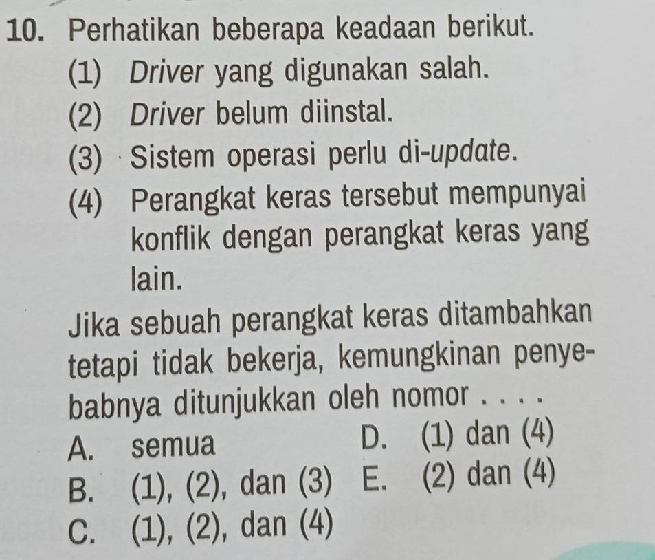 Perhatikan beberapa keadaan berikut.
(1) Driver yang digunakan salah.
(2) Driver belum diinstal.
(3) ·Sistem operasi perlu di-update.
(4) Perangkat keras tersebut mempunyai
konflik dengan perangkat keras yang
lain.
Jika sebuah perangkat keras ditambahkan
tetapi tidak bekerja, kemungkinan penye-
babnya ditunjukkan oleh nomor . . . .
A. semua D. (1) dan (4)
B. (1), (2), dan (3) E. (2) dan (4)
C. (1), (2), dan (4)