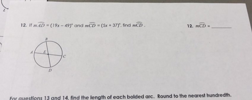 If mwidehat AD=(19x-49)^circ  and moverline CD=(5x+37)^circ  , find moverline CD. 12. moverline CD= _ 
For questions 13 and 14, find the length of each bolded arc. Round to the nearest hundredth.