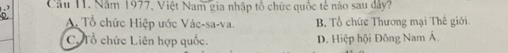 Cầu 11. Năm 1977, Việt Nam gia nhập tổ chức quốc tế nào sau dây?
A. Tổ chức Hiệp ước Vác-sa-va. B. Tổ chức Thương mại Thế giới.
C. Tổ chức Liên hợp quốc. D. Hiệp hội Đông Nam Á.