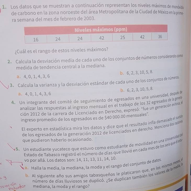 Los datos que se muestran a continuación representan los niveles máximos de monóxido
de carbono en la zona noroeste del área Metropolitana de la Ciudad de México en la prime-
ra semana del mes de febrero de 2003.
¿Cuál es el rango de estos niveles máximos?
2. Calcula la desviación media de cada uno de los conjuntos de números considerando como
medida de tendencia central a la mediana.
a. 4, 0,1, 4, 3, 6 b. 6, 2, 3, 10, 5, 8.
3. Calcula la varianza y la desviación estándar de cada uno de los conjuntos de números.
b. 6, 2, 3, 10, 5, 8.
a. 4, 0, 1, 4, 3,6
4. Un integrante del comité de seguimiento de egresados en una universidad, después de
analizar las respuestas al ingreso mensual en el trabajo de los 32 egresados de la genera-
ción 2012 de la carrera de Licenciado en Derecho, expresó: “fue un generación exitosa, el
ingreso promedio de los egresados es de $40 000.00 mensuales”
El experto en estadística mira los datos y dice que el resultado infla demasiado el sueldo
de los egresados de la generación 2012 de licenciados en derecho. Menciona dos razones
que pudieron haberlo ocasionado.
5. Un estudiante yucateco que estuvo como estudiante de movilidad en una Universidad del
Estado de Tabasco registró el número de días que llovió en cada mes de los seis que él estu
vo por allá. Los datos son: 14, 11, 13, 11, 14, 10.
a. Halla la media, la mediana, la moda y el rango del conjunto de datos.
b. Al siguiente año sus amigos tabasqueños le platicaron que, en los mismos meses, el
número de días lluviosos se duplicó. ¿Se duplican también los valores de la media, la
C mediana, la moda y el rango?