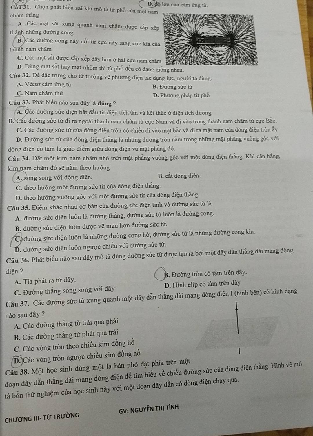 D. cộ lớn của cảm ứng từ.
Câu 31. Chọn phát biểu sai khi mô tả từ phổ của một nam
châm thằng
A. Các mạt sắt xung quanh nam châm được sắp xế
thành những đường cong
B. Các đường cong này nổi từ cực này sang cực kia củ
thanh nam châm
C. Các mạt sắt được sắp xếp dày hơn ở hai cực nam châ
D. Dùng mạt sắt hay mạt nhôm thì từ phổ đều có dạng giống nhau.
Câu 32. Để đặc trưng cho từ trường về phương diện tác dụng lực, người ta dùng:
A. Véctơ cảm ứng từ B. Đường sức từ
C. Nam châm thử
D. Phương pháp từ phổ
Câu 33. Phát biểu nào sau đây là đúng ?
A. Các đường sức điện bắt đầu từ điện tích âm và kết thúc ở điện tích dương
B. Các đường sức từ đi ra ngoài thanh nam châm từ cực Nam và đi vào trong thanh nam châm từ cực Bắc.
C. Các đường sức từ của dòng điện tròn có chiều đi vào mặt bắc và đi ra mặt nam của dòng điện tròn ấy
D. Đường sức từ của dòng điện thẳng là những đường tròn nằm trong những mặt phẳng vuông góc với
dòng điện có tâm là giao điểm giữa dòng điện và mặt phẳng đó.
Câu 34. Đặt một kim nam châm nhỏ trên mặt phẳng vuông góc với một dòng điện thằng. Khi cân bằng,
kim nam châm đó sẽ nằm theo hướng
A. song song với dòng điện. B. cắt dòng điện.
C. theo hướng một đường sức từ của dòng điện thẳng.
D. theo hướng vuông góc với một đường sức từ của dòng điện thắng.
Câu 35. Điểm khác nhau cơ bản của đường sức điện tĩnh và đường sức từ là
A. đường sức điện luôn là đường thẳng, đường sức từ luôn là đường cong.
B. đường sức điện luôn được vẽ mau hơn đường sức từ.
Có đường sức điện luôn là những đường cong hở, đường sức từ là những đường cong kín.
D. đường sức điện luôn ngược chiều với đường sức từ.
Câu 36. Phát biểu nào sau đây mô tả đúng đường sức từ được tạo ra bởi một dây dẫn thẳng dài mang dòng
điện ?
A. Tia phát ra từ dây. B. Đường tròn có tâm trên dây.
C. Đường thẳng song song với dây D. Hình elip có tâm trên dây
Câu 37. Các đường sức từ xung quanh một dây dẫn thẳng dài mang dòng điện I (hình bên) có hình dạng
nào sau đây ?
A. Các đường thẳng từ trái qua phải
B. Các đường thắng từ phải qua trái
C. Các vòng tròn theo chiều kim đồng hồ
D. Các vòng tròn ngược chiều kim đồng hồ
Câu 38. Một học sinh dùng một la bàn nhỏ đặt phía trên một
đoạn dây dẫn thắng dài mang dòng điện để tìm hiểu về chiều đường sức của dòng điện thẳng. Hình vẽ mô
tả bốn thử nghiệm của học sinh này với một đoạn dây dẫn có dòng điện chạy qua.
CHƯƠNG III- Từ TRƯỜNG GV: NGUYễN THị TìNH