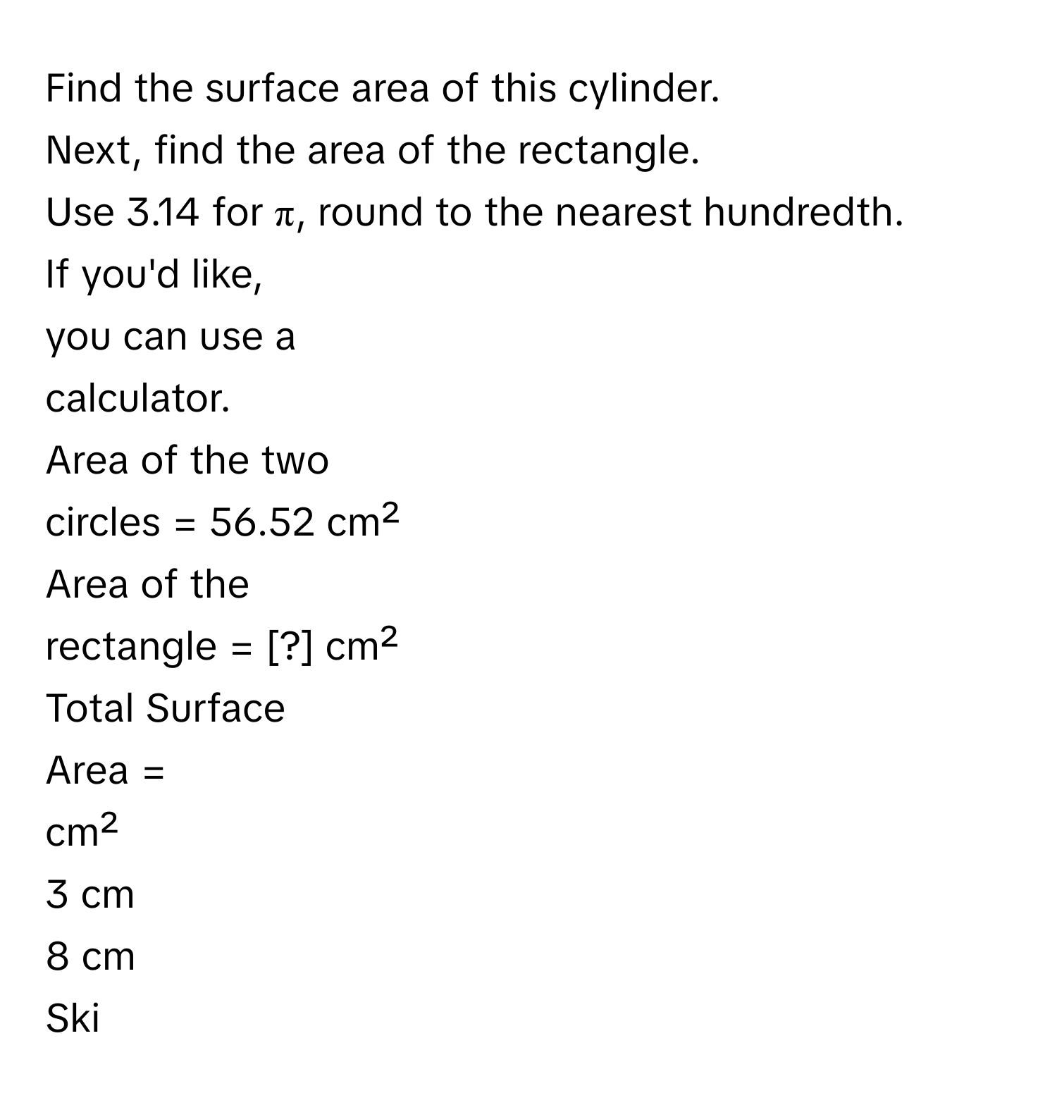 Find the surface area of this cylinder. 
Next, find the area of the rectangle. 
Use 3.14 for π, round to the nearest hundredth. 
If you'd like, 
you can use a 
calculator. 
Area of the two 
circles = 56.52 cm² 
Area of the 
rectangle = [?] cm² 
Total Surface 
Area = 
cm² 
3 cm 
8 cm 
Ski