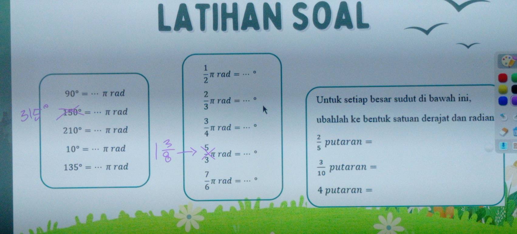 LATIHAN SOAL
 1/2 π rad=·s 。
90°= ... π rad
150°= … π rad
 2/3 π rad=·s Untuk setiap besar sudut di bawah ini,
□ 
210°=. . π rad
 3/4 π rad=·s°
ubahlah ke bentuk satuan derajat dan radian
10°=·s πrad
 5/3 π rad=·s°
 2/5 putaran=
135°= ·s 1 τ rad
 3/10 putaran=
 7/6 π rad=·s°
4putan an=