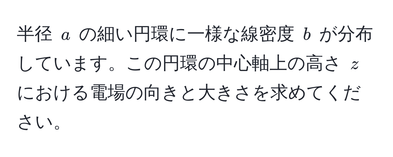 半径 $a$ の細い円環に一様な線密度 $b$ が分布しています。この円環の中心軸上の高さ $z$ における電場の向きと大きさを求めてください。