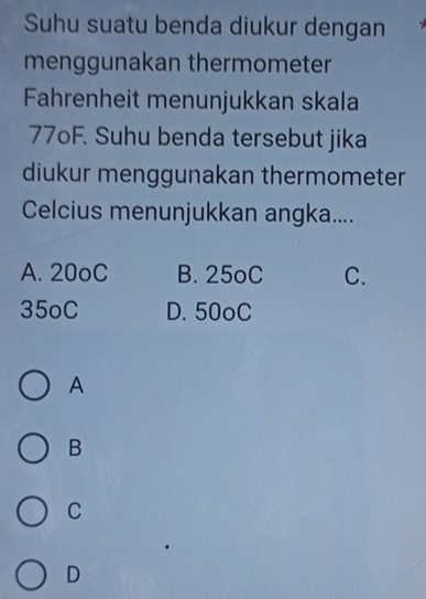 Suhu suatu benda diukur dengan
menggunakan thermometer
Fahrenheit menunjukkan skala
77oF. Suhu benda tersebut jika
diukur menggunakan thermometer
Celcius menunjukkan angka....
A. 20oC B. 25oC C.
35oC D. 50oC
A
B
C
D