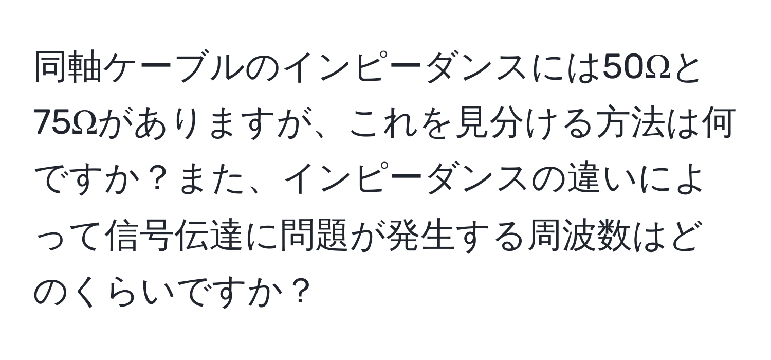 同軸ケーブルのインピーダンスには50Ωと75Ωがありますが、これを見分ける方法は何ですか？また、インピーダンスの違いによって信号伝達に問題が発生する周波数はどのくらいですか？