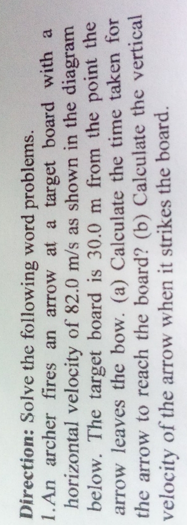 Direction: Solve the following word problems. 
1.An archer fires an arrow at a target board with a 
horizontal velocity of 82.0 m/s as shown in the diagram 
below. The target board is 30.0 m from the point the 
arrow leaves the bow. (a) Calculate the time taken for 
the arrow to reach the board? (b) Calculate the vertical 
velocity of the arrow when it strikes the board.