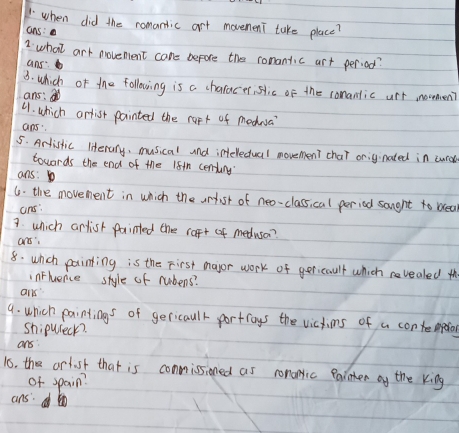 when did the romantic art movement take place? 
ans: 
2 what art movenent care before the romantic art period? 
ans: 
3. which of the following is a chalacer, slic of the comantic urt novmen? 
ans: 
4. which arlist painted the rapt of medna 
aps 
5. Artistic literany, musical and intellectual movement char onignated in cro 
towards the end of the 18th centung 
ans: 
6. the movement in which the urtist of neo-classical period saught to blea 
ans: 
7. which artish painted the raft of medusa? 
ars: 
8. whch painting is the First mayor work of ger cault which vealed th 
inFluence style of rubens? 
ans 
9. which paintings of gericaulr portroys the victims of a contmpefios 
shipuseck? 
ans 
is. the artust that is commissioned as romonric eainter oy the king 
of spain? 
ans: