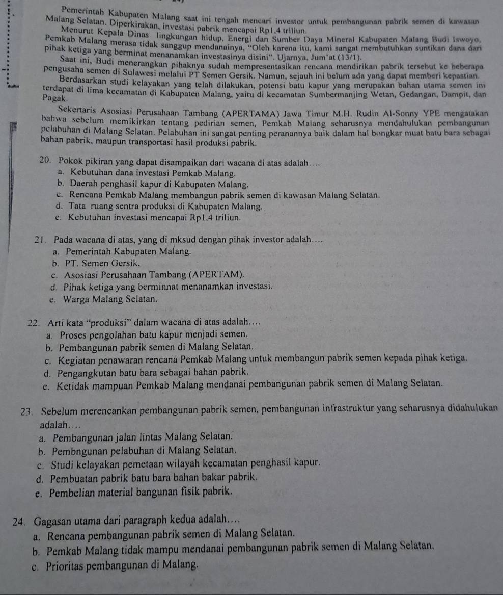 Pemerintah Kabupaten Malang saat ini tengah mencarí investor untuk pembangunan pabrik semen di kawasan
Malang Selatan. Diperkirakan, investasi pabrik mencapai Rp1,4 triliun.
Menurut Kepala Dinas lingkungan hidup, Energi dan Sumber Daya Mineral Kabupaten Malang Budi Iswoyo.
Pemkab Malang merasa tidak sanggup mendanainya, ''Oleh karena itu, kami sangat membutuhkan suntikan dana dar
pihak ketiga yang berminat menanamkan investasinya disini''. Ujarnya, Jumšat (13/1).
Saat ini, Budi menerangkan pihaknya sudah mempresentasikan rencana mendirikan pabrik tersebut ke beberapa
pengusaha semen di Sulawesi melalui PT Semen Gersik. Namun, sejauh ini belum ada yang dapat memberi kepastian
Berdasarkan studi kelayakan yang telah dilakukan, potensi batu kapur yang merupakan bahan utama semen im
terdapat di lima kecamatan di Kabupaten Malang, yaitu di kecamatan Sumbermanjing Wetan, Gedangan, Dampit, dan
Pagak.
Sekertaris Asosiasi Perusahaan Tambang (APERTAMA) Jawa Timur M.H. Rudin Al-Sonny YPE mengatakan
bahwa sebelum memíkirkan tentang pedirian semen, Pemkab Malang scharusnya mendahulukan pembangunan
pelabuhan di Malang Selatan. Pelabuhan ini sangat penting peranannya baik dalam hal bongkar muat batu bara sebagai
bahan pabrik, maupun transportasi hasil produksi pabrik.
20. Pokok pikiran yang dapat disampaikan dari wacana di atas adalah…
a. Kebutuhan dana investasi Pemkab Malang.
b. Daerah penghasil kapur di Kabupaten Malang.
c. Rencana Pemkab Malang membangun pabrik semen di kawasan Malang Selatan.
d. Tata ruang sentra produksi di Kabupaten Malang.
e. Kebutuhan investasi mencapai Rp1,4 triliun.
21. Pada wacana di atas, yang di mksud dengan pihak investor adalah....
a. Pemerintah Kabupaten Malang.
b. PT. Semen Gersik.
c. Asosiasi Perusahaan Tambang (APERTAM).
d. Pihak ketiga yang berminnat menanamkan investasi.
e. Warga Malang Selatan.
22. Arti kata “produksi” dalam wacana di atas adalah…
a. Proses pengolahan batu kapur menjadi semen.
b. Pembangunan pabrik semen di Malang Selatan.
c. Kegiatan penawaran rencana Pemkab Malang untuk membangun pabrik semen kepada pihak ketiga.
d. Pengangkutan batu bara sebagai bahan pabrik.
e. Ketidak mampuan Pemkab Malang mendanai pembangunan pabrik semen di Malang Selatan.
23. Sebelum merencankan pembangunan pabrik semen, pembangunan infrastruktur yang seharusnya didahulukan
adalah…..
a. Pembangunan jalan lintas Malang Selatan.
b. Pembngunan pelabuhan di Malang Selatan.
c. Studi kelayakan pemetaan wilayah kecamatan penghasil kapur.
d. Pembuatan pabrik batu bara bahan bakar pabrik.
e. Pembelian material bangunan fisik pabrik.
24. Gagasan utama dari paragraph kedua adalah...
a. Rencana pembangunan pabrik semen di Malang Selatan.
b. Pemkab Malang tidak mampu mendanai pembangunan pabrik semen di Malang Selatan.
c. Prioritas pembangunan di Malang.