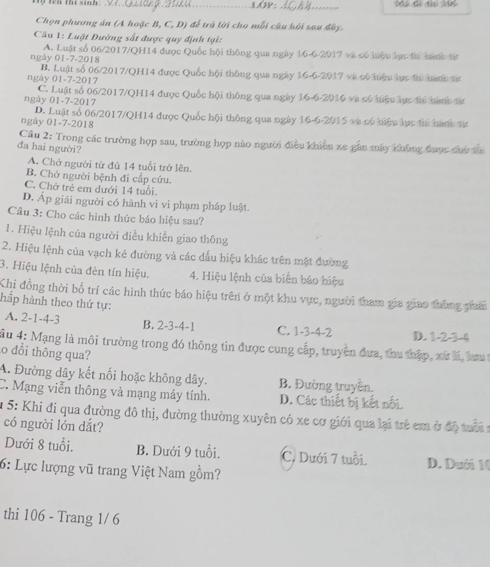 tên thi sinh. _LOP:_
Chọn phương án (A hoặc B, C, D) để trã lời cho mỗi câu hội sau đây.
Câu 1: Luật Đường sắt được quy định tại:
A. Luật số 06/2017/QH14 được Quốc hội thông qua ngày 16-6-2017 và có hiệu lực thí banh từ
ngày 01-7-2018
B. Luật số 06/2017/QH14 được Quốc hội thông qua ngày 16-6-2017 và có hiệu lực thi bành từ
ngày 01-7-2017
C. Luật số 06/2017/QH14 được Quốc hội thông qua ngày 16-6-2016 và có hiệu lực thí bành tự
ngày 01-7-2017
D. Luật số 06/2017/QH14 được Quốc hội thông qua ngày 16-6-2015 và có hiệu lực thi bành tự
ngày 01-7-2018
Câu 2: Trong các trường hợp sau, trường hợp nào người điều khiên xe gắn máy không được cho đn
đa hai người?
A. Chở người từ đủ 14 tuổi trở lên.
B. Chở người bệnh đi cấp cứu.
C. Chở trẻ em dưới 14 tuổi.
D. Áp giải người có hành vi vi phạm pháp luật.
Câu 3: Cho các hình thức báo hiệu sau?
1. Hiệu lệnh của người điều khiển giao thông
2. Hiệu lệnh của vạch kẻ đường và các dấu hiệu khác trên mặt đường
3. Hiệu lệnh của đèn tín hiệu. 4. Hiệu lệnh của biển báo hiệu
Khi đồng thời bố trí các hình thức báo hiệu trên ở một khu vực, người tham gia giao thông phải
hấp hành theo thứ tự:
A. 2-1-4-3 B. 2-3-4-1 C. 1-3-4-2 D. 12 34
Âu 4: Mạng là môi trường trong đó thông tin được cung cấp, truyền đưa, thu thập, xứ lí, lm 
o đổi thông qua?
A. Đường dây kết nối hoặc không dây. B. Đường truyền.
C. Mạng viễn thông và mạng máy tính. D. Các thiết bị kết nổi.
* 5: Khi đi qua đường đô thị, đường thường xuyên có xe cơ giới qua lại trẻ em ở độ trờ 1
có người lớn dắt?
Dưới 8 tuổi. B. Dưới 9 tuổi. C. Dưới 7 tuổi.
D. Duới 10
6: Lực lượng vũ trang Việt Nam gồm?
thi 106 - Trang 1/ 6