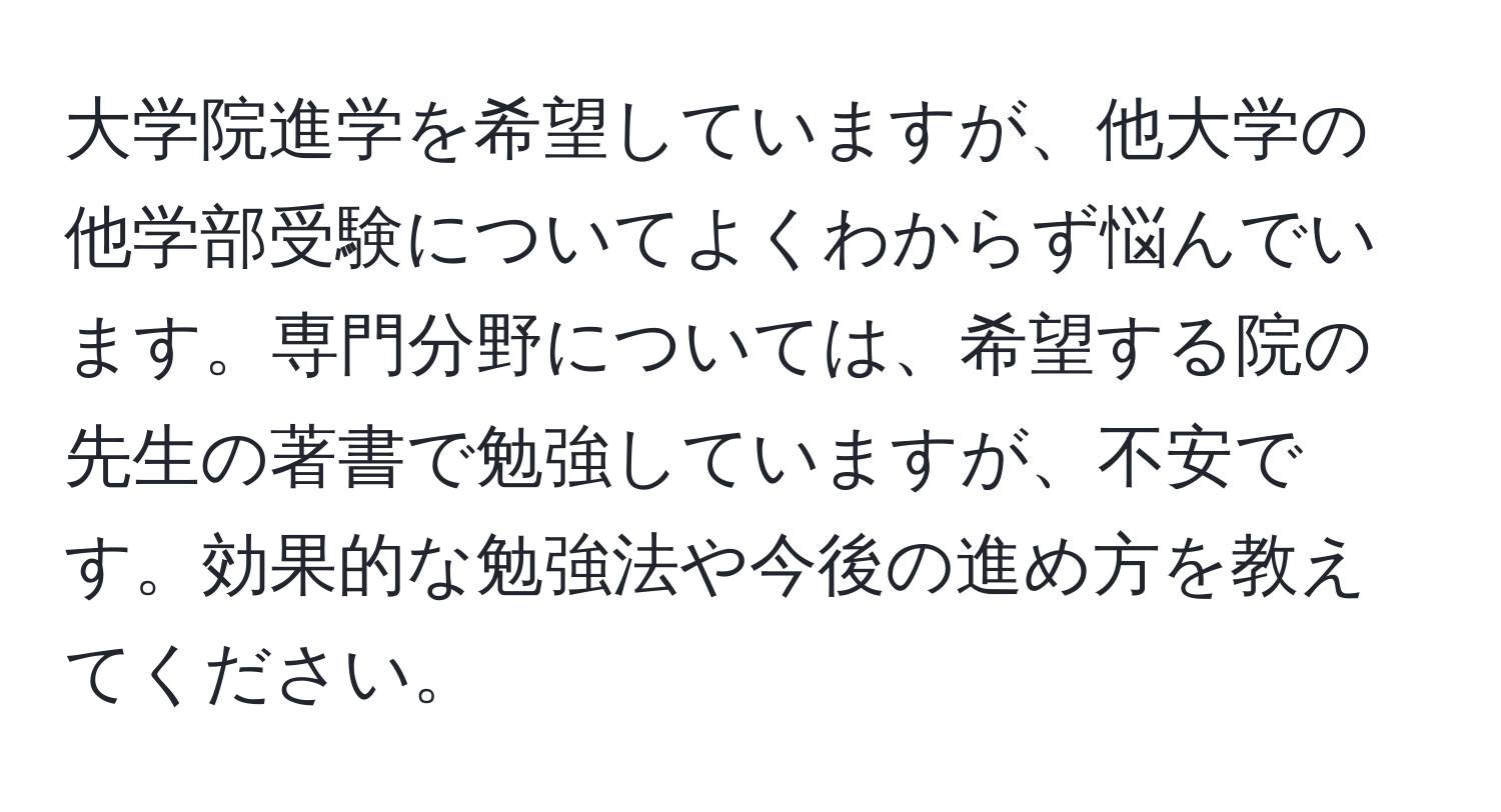 大学院進学を希望していますが、他大学の他学部受験についてよくわからず悩んでいます。専門分野については、希望する院の先生の著書で勉強していますが、不安です。効果的な勉強法や今後の進め方を教えてください。