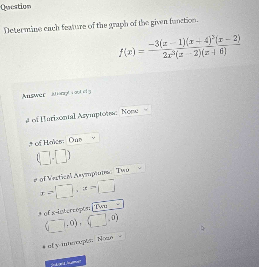 Question 
Determine each feature of the graph of the given function.
f(x)=frac -3(x-1)(x+4)^3(x-2)2x^3(x-2)(x+6)
Answer Attempt 1 out of 3 
# of Horizontal Asymptotes: None 
# of Holes: 1 One
(□ ,□ )
# of Vertical Asymptotes: Two
x=□ , x=□
# of x-intercepts: [ Two
(□ ,0), (□ ,0)
# of y-intercepts: None 
Submit Answer