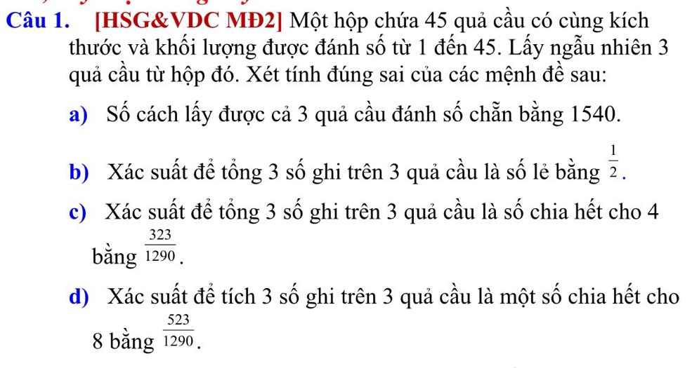 [HSG&VDC MĐ2] Một hộp chứa 45 quả cầu có cùng kích 
thước và khối lượng được đánh số từ 1 đến 45. Lấy ngẫu nhiên 3
quả cầu từ hộp đó. Xét tính đúng sai của các mệnh đề sau: 
a) Số cách lấy được cả 3 quả cầu đánh số chẵn bằng 1540. 
b) Xác suất để tổng 3 số ghi trên 3 quả cầu là số lẻ bằng  1/2 . 
c) Xác suất để tổng 3 số ghi trên 3 quả cầu là số chia hết cho 4
bằng  323/1290. 
d) Xác suất để tích 3 số ghi trên 3 quả cầu là một số chia hết cho 
8 bằng  523/1290. 