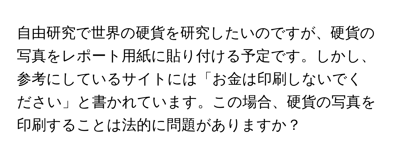 自由研究で世界の硬貨を研究したいのですが、硬貨の写真をレポート用紙に貼り付ける予定です。しかし、参考にしているサイトには「お金は印刷しないでください」と書かれています。この場合、硬貨の写真を印刷することは法的に問題がありますか？