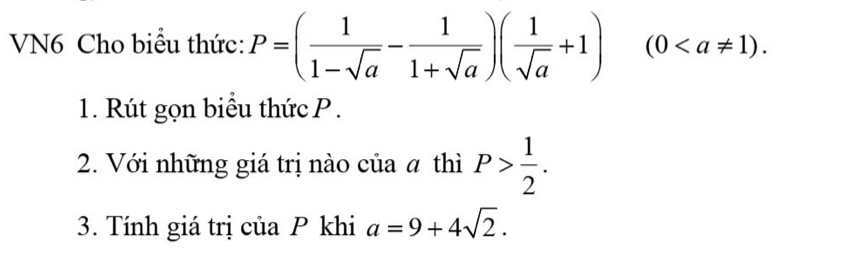 VN6 Cho biểu thức: P=( 1/1-sqrt(a) - 1/1+sqrt(a) )( 1/sqrt(a) +1)(0. 
1. Rút gọn biểu thức P. 
2. Với những giá trị nào của α thì P> 1/2 . 
3. Tính giá trị của P khi a=9+4sqrt(2).