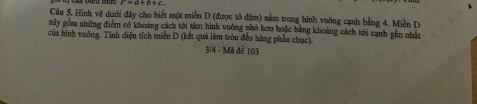 à y củ biểu thức P=a+b+c. 
Câu 5. Hình vẽ dưới đây cho biết một miền D (được tô đậm) nằm trong hình vuông cạnh bằng 4. Miền D 
này gồm những điểm có khoảng cách tới tâm hình vuỡng nhỏ hơn hoặc bằng khoảng cách tới cạnh gần nhất 
của hình vuông. Tính diện tích miền D (kết quả làm tròn đến hàng phần chục). 
3/4 - Mã đề 103