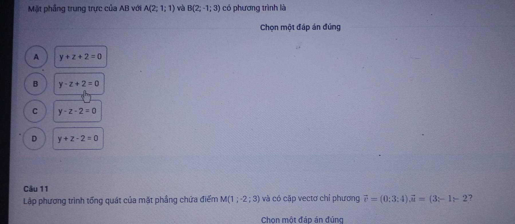 Mặt phẳng trung trực của AB với A(2;1;1) và B(2;-1;3) có phương trình là
Chọn một đáp án đúng
A y+z+2=0
B y-z+2=0
C y-z-2=0
D y+z-2=0
Câu 11
Lập phương trình tổng quát của mặt phẳng chứa điểm M(1;-2;3) và có cặp vectơ chỉ phương vector v=(0;3;4), vector u=(3;-1-2 ?
Chon một đáp án đúng