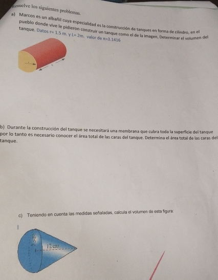 Resuelve los siguientes problemas. 
a) Marcos es un albañil cuya especialidad es la construcción de tanques en forma de cilndro, en el 
pueblo donde vive le pidieron construir un tanque como el de la imagen, Determinar el volumen del 
tanque. Datos r=1.5m. L=2m. valor de π =3.1416
b) Durante la construcción del tanque se necesitará una membrana que cubra toda la superficie del tanque 
por lo tanto es necesario conocer el área total de las caras del tanque. Determina el área total de las caras del 
tanque. 
c) Teniendo en cuenta las medidas señaladas, calcula el volumen de esta figura: