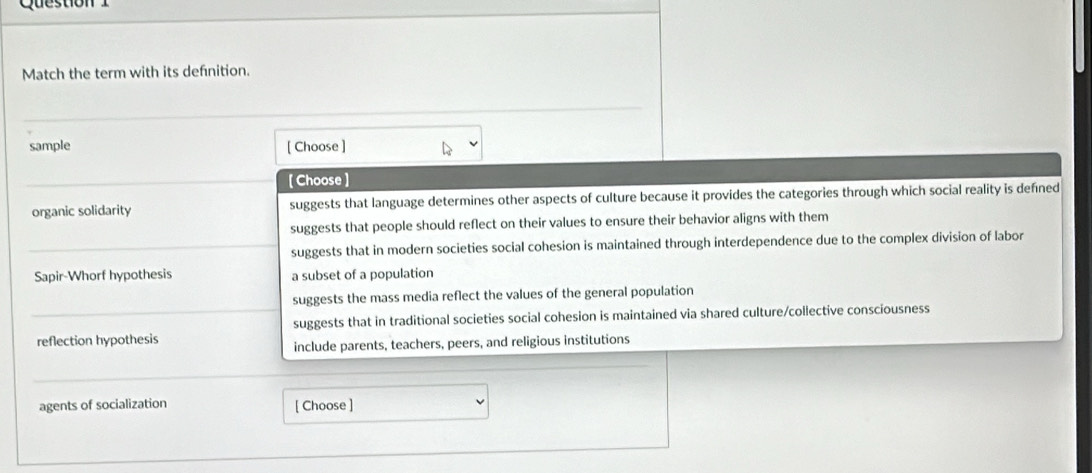 Questio 
Match the term with its defnition.
_
sample [ Choose ]
[Choose ]
organic solidarity suggests that language determines other aspects of culture because it provides the categories through which social reality is defined
suggests that people should reflect on their values to ensure their behavior aligns with them
suggests that in modern societies social cohesion is maintained through interdependence due to the complex division of labor
Sapir-Whorf hypothesis a subset of a population
suggests the mass media reflect the values of the general population
suggests that in traditional societies social cohesion is maintained via shared culture/collective consciousness
reflection hypothesis
include parents, teachers, peers, and religious institutions
agents of socialization [ Choose ]