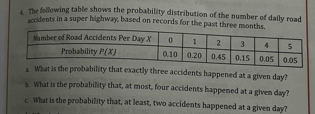 The following table shows the probability distribution of the number of daily road
accidents in a super highway, based on records for the past three 
a. What is the probability that exactly three accidents happened at a given day?
b. What is the probability that, at most, four accidents happened at a given day?
c. What is the probability that, at least, two accidents happened at a given day?