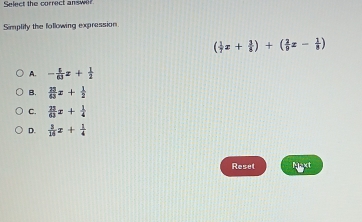 Select the correct answe
Simplify the following expression
( 1/7 x+ 1/8 )+( 2/9 z- 1/8 )
A. - 5/63 z+ 1/2 
B.  23/63 x+ 1/2 
C.  23/63 x+ 1/4 
D.  5/16 x+ 1/4 
Reset Naxt