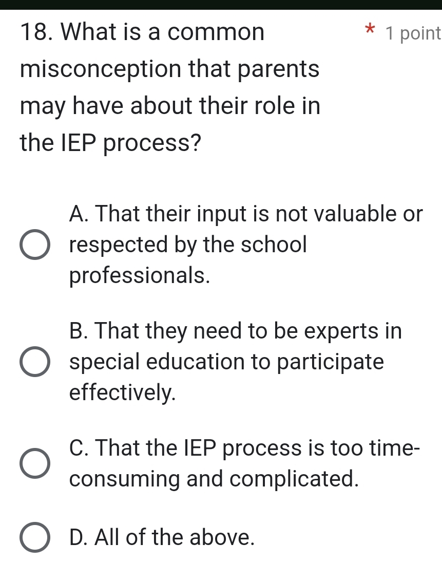 What is a common 1 point
misconception that parents
may have about their role in
the IEP process?
A. That their input is not valuable or
respected by the school
professionals.
B. That they need to be experts in
special education to participate
effectively.
C. That the IEP process is too time-
consuming and complicated.
D. All of the above.