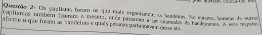 Questão 2- Os paulistas foram os que mais organizaram as bandeiras. No entanto, homens de outras 
capitanias também fizeram o mesmo, onde passaram a ser chamados de bandeirantes. A esse respeito, 
afirme o que foram as bandeiras e quais pessoas participavam desse ato.