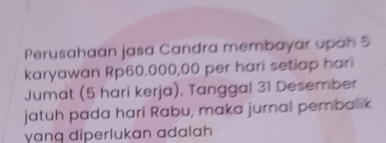 Perusahaan jasa Candra membayar upah 5
karyawan Rp60.000,00 per hari setiap har 
Jumat (5 hari kerja). Tanggal 31 Desember 
jatuh pada hari Rabu, maka jurnal pembalik 
yɑng diperlukan adalah