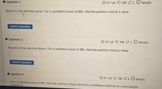 ✔ 0/1 pt つ100 3 2 Details 
Round to two decimal places. For a confidence level of 80%, find the positive critical z value 
Submit Question 
Question 2 □0/1 pt つ 100 3 2 Details 
Round to three decimal places. For a confidence level of 99%, find the positive critical z value 
Submit Question 
Question 3 Details 
0/1 pt > 100 2 2 1 
For a confidence level of 88%, find the positive critical value for a confidence interval on a one sample 
proportion.