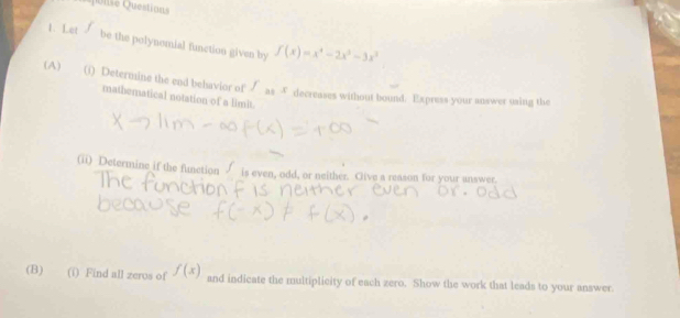 uo nse Questions
1. Let be the polynomial function given by f(x)=x^4-2x^3-3x^3
(A) (i) Determine the end behavior of f_35x decreases without bound. Express your answer using the
mathematical notation of a limit.
(ii) Determine if the function √ is even, odd, or neither. Give a reason for your unswer.
(B) (i) Find all zeros of f(x) and indicate the multiplicity of each zero. Show the work that leads to your answer.