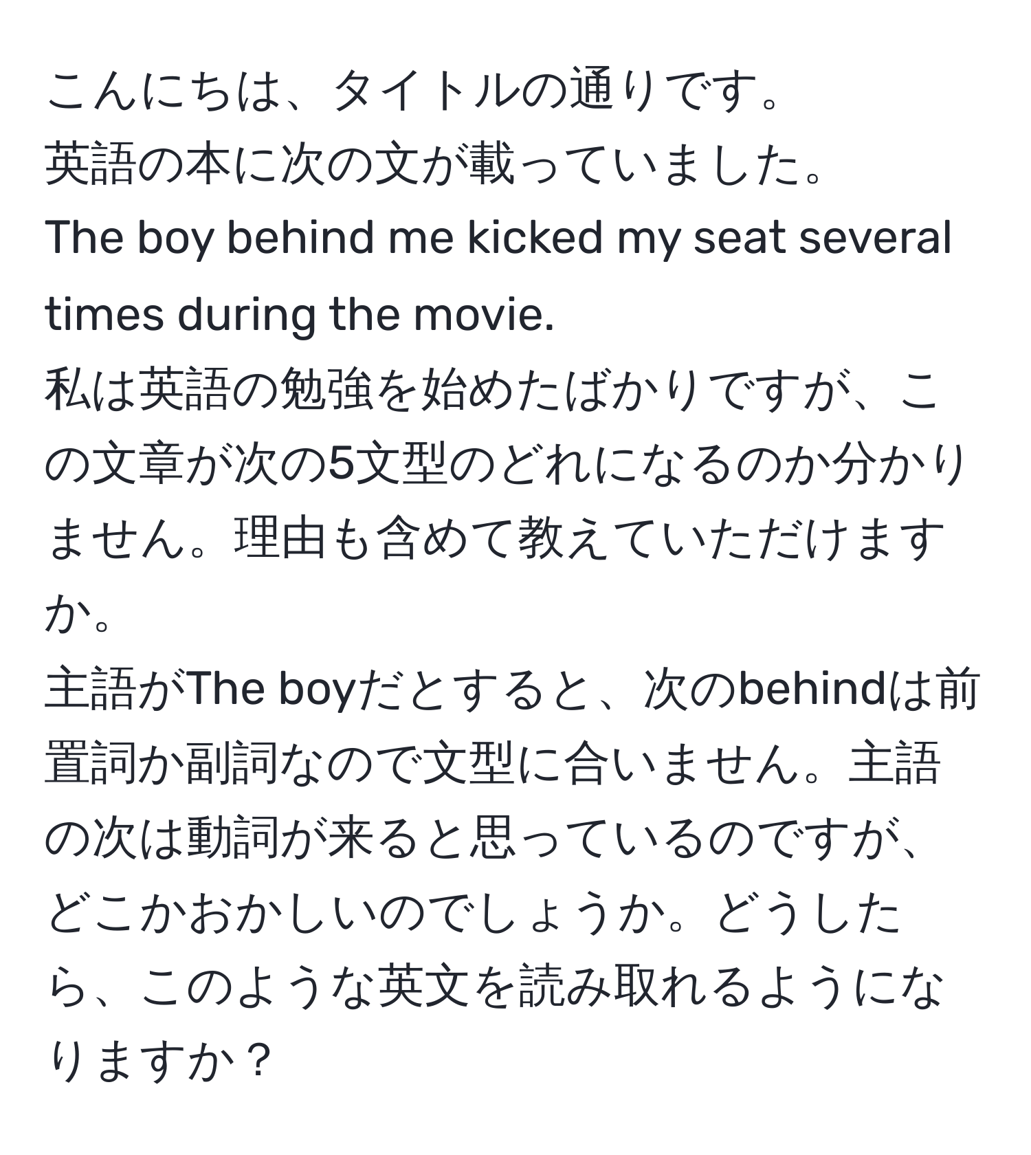 こんにちは、タイトルの通りです。  
英語の本に次の文が載っていました。  
The boy behind me kicked my seat several times during the movie.  
私は英語の勉強を始めたばかりですが、この文章が次の5文型のどれになるのか分かりません。理由も含めて教えていただけますか。  
主語がThe boyだとすると、次のbehindは前置詞か副詞なので文型に合いません。主語の次は動詞が来ると思っているのですが、どこかおかしいのでしょうか。どうしたら、このような英文を読み取れるようになりますか？