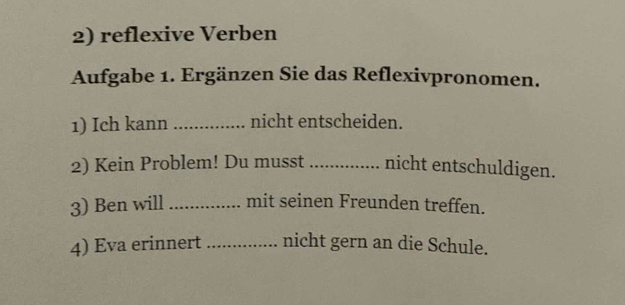 reflexive Verben 
Aufgabe 1. Ergänzen Sie das Reflexivpronomen. 
1) Ich kann _nicht entscheiden. 
2) Kein Problem! Du musst _nicht entschuldigen. 
3) Ben will _mit seinen Freunden treffen. 
4) Eva erinnert _nicht gern an die Schule.