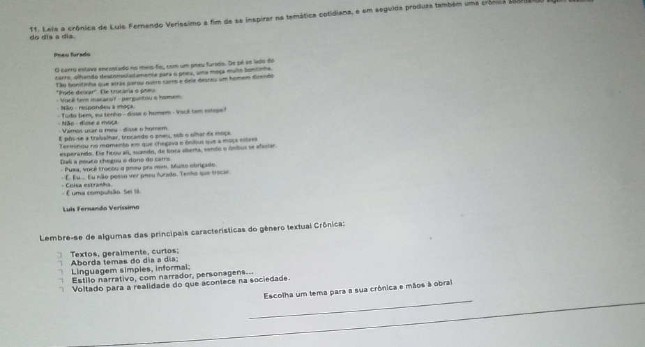 do dia a dia. 11. Leia a crônica de Luis Fernando Veríssimo a fim de se inspirar na temática cotidiana, e em seguida produza também uma crônica set 
Pney furado
O carro estava encostado no meio-fio, com um pneu furado. De pé ao lado do
carro, olhando desconsoladamente para o pneu, uma moça multo bonitinha.
Tão bonitinha que atrás parou outro carro e dele desceu um homem dizendo
"Pode deizar". Ele trocaria o pneu.
- Você tem macaco? - perguntou o homem
- Não - respondeu a moça.
- Tudo bem, eu tenho - disse o homem - Vacê tem estepe?
- Não - disse a moça
- Vamos usar o meu - disse o homem.
É pôs-se a trabalhar, trocando o pneu, sob o olhar da moça
Terminou no momento em que chegava o ônibus que a moça estava
esperando. Ele ficou ali, suando, de boca aberta, vendo o ônibus se afestar.
Dali a pouco chegou o dono do carro
- Puxa, você trocou o pneu pra mim. Muito obrigado.
- É. Eu... Eu não posso ver pneu furado. Tenho que trocar.
- Coisa estranha.
- É uma compulsão. Sei lã.
Luis Fernando Veríssimo
Lembre-se de algumas das principais características do gênero textual Crônica:
Textos, geralmente, curtos;
Aborda temas do dia a dia;
Linguagem simples, informal;
Estilo narrativo, com narrador, personagens...
Voltado para a realidade do que acontece na sociedade.
_
Escolha um tema para a sua crônica e mãos à obral