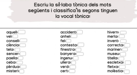 Escriu la síl·laba tónica dels mots 
següents i classifica'ls segons tinguen 
la vocal tónica: 
aquell: □ accident: □ hivern: □ 
vel: □ anhel: merla: □ 
consell: □ fel: □ invent: □ 
ciencia: □ contesta: □ correcta: □ 
tela: □ finestra: □ mariner: □ 
sencer: □ banyera: □ museu: □ 
paella: □ ingenu: □ titella: □ 
ceba: □ ullera: □ escletxa: □ 
pèrdua: □ verd: □ fletxa: □ 
misteri: □ cert: □ molèstia: □