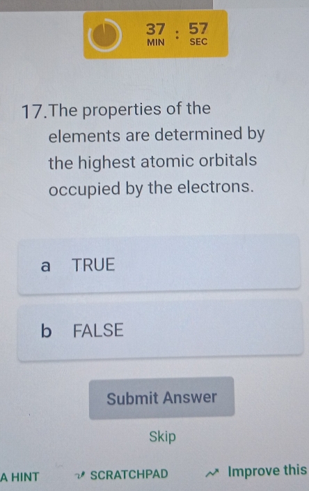 37: 57
MIN SEC
17.The properties of the
elements are determined by
the highest atomic orbitals
occupied by the electrons.
a TRUE
b FALSE
Submit Answer
Skip
A HINT SCRATCHPAD Improve this