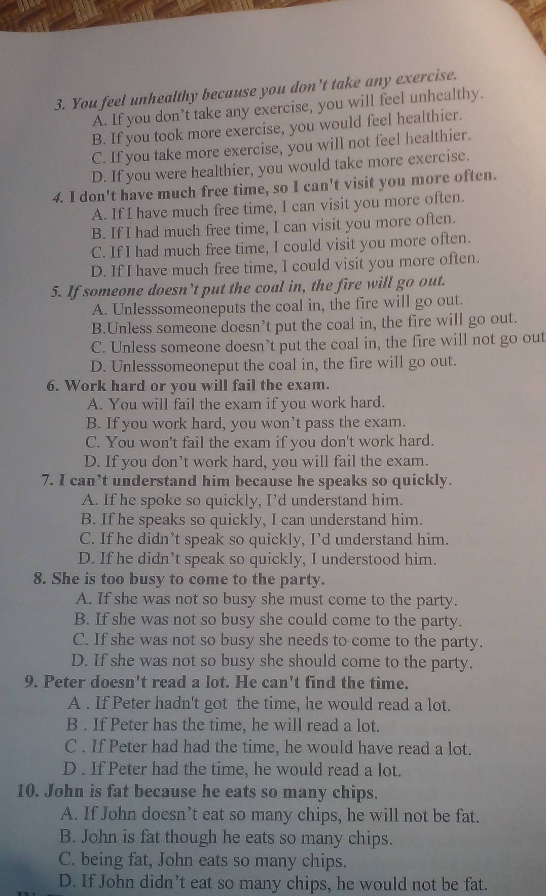 You feel unhealthy because you don’t take any exercise.
A. If you don’t take any exercise, you will feel unhealthy.
B. If you took more exercise, you would feel healthier.
C. If you take more exercise, you will not feel healthier.
D. If you were healthier, you would take more exercise.
4. I don't have much free time, so I can't visit you more often.
A. If I have much free time, I can visit you more often.
B. If I had much free time, I can visit you more often.
C. If I had much free time, I could visit you more often.
D. If I have much free time, I could visit you more often.
5. If someone doesn’t put the coal in, the fire will go out.
A. Unlesssomeoneputs the coal in, the fire will go out.
B.Unless someone doesn’t put the coal in, the fire will go out.
C. Unless someone doesn’t put the coal in, the fire will not go out
D. Unlesssomeoneput the coal in, the fire will go out.
6. Work hard or you will fail the exam.
A. You will fail the exam if you work hard.
B. If you work hard, you won’t pass the exam.
C. You won't fail the exam if you don't work hard.
D. If you don’t work hard, you will fail the exam.
7. I can’t understand him because he speaks so quickly.
A. If he spoke so quickly, I’d understand him.
B. If he speaks so quickly, I can understand him.
C. If he didn’t speak so quickly, I’d understand him.
D. If he didn’t speak so quickly, I understood him.
8. She is too busy to come to the party.
A. If she was not so busy she must come to the party.
B. If she was not so busy she could come to the party.
C. If she was not so busy she needs to come to the party.
D. If she was not so busy she should come to the party.
9. Peter doesn't read a lot. He can't find the time.
A . If Peter hadn't got the time, he would read a lot.
B . If Peter has the time, he will read a lot.
C . If Peter had had the time, he would have read a lot.
D . If Peter had the time, he would read a lot.
10. John is fat because he eats so many chips.
A. If John doesn’t eat so many chips, he will not be fat.
B. John is fat though he eats so many chips.
C. being fat, John eats so many chips.
D. If John didn’t eat so many chips, he would not be fat.