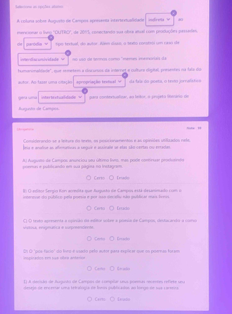 Selecione as opções abaixo:
A coluna sobre Augusto de Campos apresenta intertextualidade indireta ao
mencionar o livro "OUTRO", de 2015, conectando sua obra atual com produções passadas,
de paródia v tipo textual, do autor. Além disso, o texto constrói um caso de
interdiscursividade no uso de termos como "memes imemoriais da
humanimaldade", que remeter a discursos da internet e cultura digital, presentes na fala do
autor. Ao fazer uma citação apropriação textual da fala do poeta, o texto jornalistico
gera uma intertextualidade para contextualizar, ao leitor, o projeto literário de
Augusto de Campos.
Dt re  Rna Nota: 10
Considerando-se a leitura do texto, os posicionamentos e as opiniões utilizados nele,
Jeia e analise as afirmativas a seguir e assinale se elas são certas ou erradas.
A) Augusto de Campos anunciou seu último livro, mas pode continuar produzindo
poemas e publicando em sua página no Instagram.
Certo Errado
B) O editor Sergio Kon acredita que Augusto de Campos está desanimado com o
interesse do público pela poesia e por isso decidiu não publicar mais livros.
Certo Errado
C) O texto apresenta a opinião do editor sobre a poesia de Campos, destacando-a como
vistosa, enigmática e surpreendente.
Certo Errado
D) O "pós-fácio" do livro é usado pelo autor para explicar que os poemas foram
inspirados em sua obra anterior.
Certo Errado
E) A decisão de Augusto de Campos de compilar seus poemas recentes reflete seu
desejo de encerrar uma tetralogía de livros publicados ao longo de sua carreira.
Certo Errado