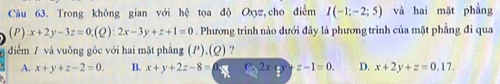 Trong không gian với hệ tọa độ Oxyz,cho điểm I(-1;-2;5) và hai mặt phầng
(P) x+2y-3z=0;(Q):2x-3y+z+1=0. Phương trình nào dưới đây là phương trình của mặt phẳng đi qua
diểm / và vuông góc với hai mặt phẳng (P),(Q) ?
A. x+y+z-2=0. B. x+y+2z-8= C_02x+z-1=0. D. x+2y+z=0.17.