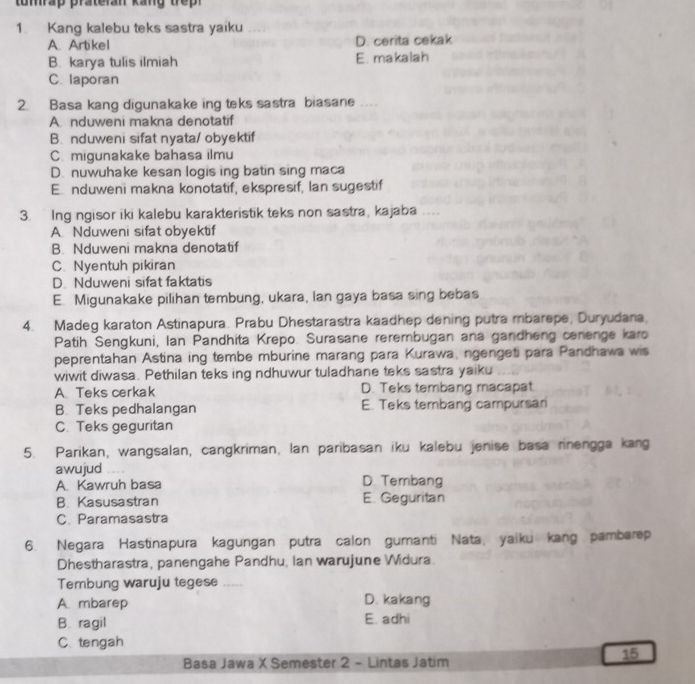 tumrap prateran kang trep 
1. Kang kalebu teks sastra yaiku
A. Artikel D. cerita cekak
B. karya tulis ilmiah E. makalah
C. laporan
2. Basa kang digunakake ing teks sastra biasane
A. nduweni makna denotatif
B. nduweni sifat nyata/ obyektif
C. migunakake bahasa ilmu
D. nuwuhake kesan logis ing batin sing maca
E. nduweni makna konotatif, ekspresif, Ian sugestif
3. Ing ngisor iki kalebu karakteristik teks non sastra, kajaba
A Nduweni sifat obyektif
B. Nduweni makna denotatif
C. Nyentuh pikiran
D. Nduweni sifat faktatis
E. Migunakake pilihan tembung, ukara, lan gaya basa sing bebas
4. Madeg karaton Astinapura. Prabu Dhestarastra kaadhep dening putra mbarepe, Duryudana,
Patih Sengkuni, Ian Pandhita Krepo. Surasane rerembugan ana gandheng cenenge karo
peprentahan Astina ing tembe mburine marang para Kurawa, ngengeti para Pandhawa wis
wiwit diwasa. Pethilan teks ing ndhuwur tuladhane teks sastra yaiku
A Teks cerkak D. Teks tembang macapat
B. Teks pedhalangan E. Teks tembang campursan
C. Teks geguritan
5. Parikan, wangsalan, cangkriman, lan paribasan iku kalebu jenise basa rinengga kang
awujud
A Kawruh basa D. Tembang
B. Kasusastran E. Geguritan
C. Paramasastra
6. Negara Hastinapura kagungan putra calon gumanti Nata, yaiku kang pambarep
Dhestharastra, panengahe Pandhu, Ian warujune Widura.
Tembung waruju tegese --
A. mbarep D. kakang
B. ragil E. adhi
C. tengah
15
Basa Jawa X Semester 2 - Lintas Jatim