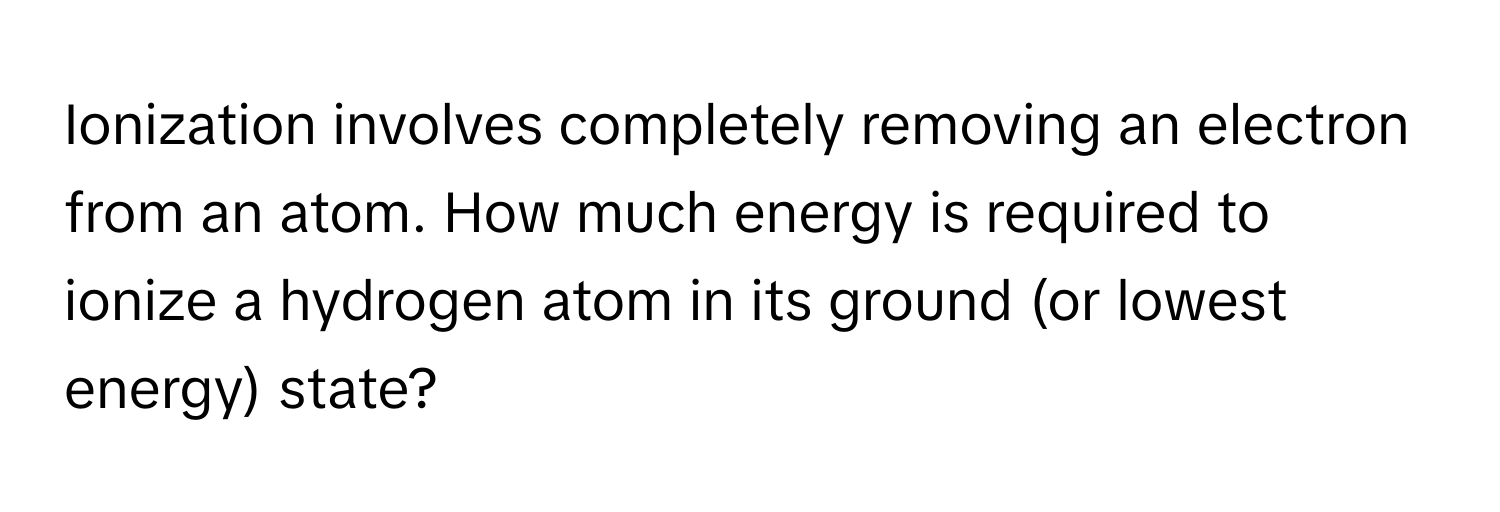 Ionization involves completely removing an electron from an atom. How much energy is required to ionize a hydrogen atom in its ground (or lowest energy) state?